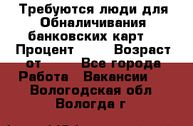 Требуются люди для Обналичивания банковских карт  › Процент ­ 25 › Возраст от ­ 18 - Все города Работа » Вакансии   . Вологодская обл.,Вологда г.